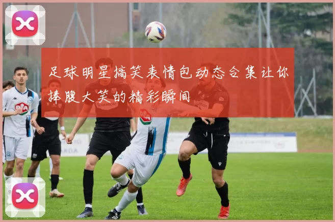 足球明星搞笑表情包动态合集让你捧腹大笑的精彩瞬间