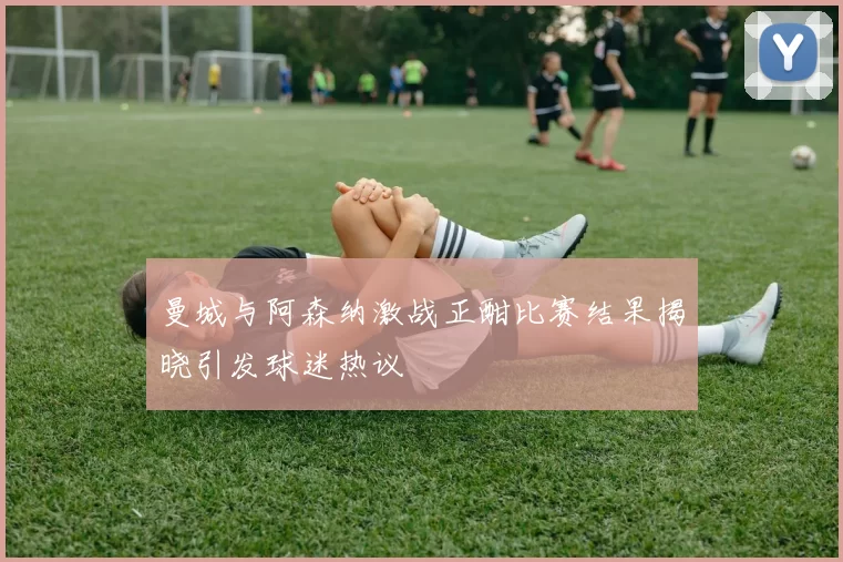曼城与阿森纳激战正酣比赛结果揭晓引发球迷热议