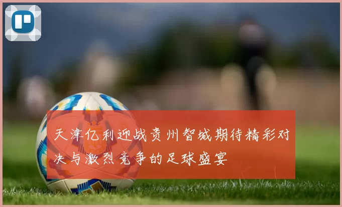 天津亿利迎战贵州智城期待精彩对决与激烈竞争的足球盛宴