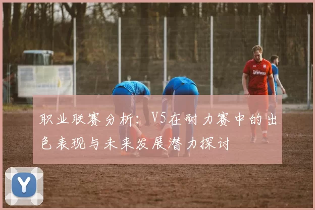 职业联赛分析：V5在耐力赛中的出色表现与未来发展潜力探讨