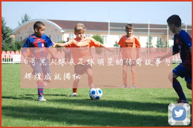 6号黑人球衣足球明星的传奇故事与辉煌成就揭秘