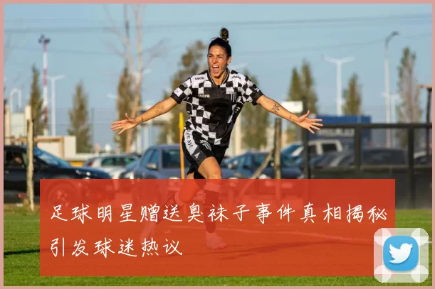 足球明星赠送臭袜子事件真相揭秘引发球迷热议