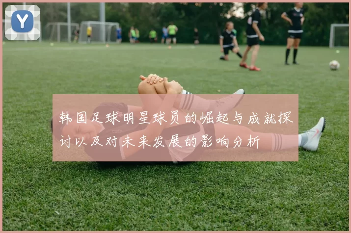 韩国足球明星球员的崛起与成就探讨以及对未来发展的影响分析