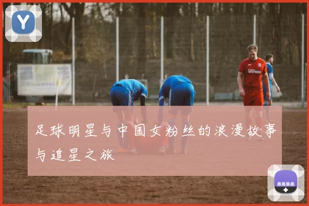 足球明星与中国女粉丝的浪漫故事与追星之旅