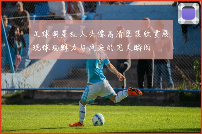足球明星红人头像高清图集欣赏展现球场魅力与风采的完美瞬间