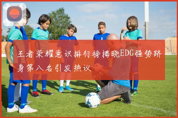 王者荣耀意识排行榜揭晓EDG强势跻身第八名引发热议