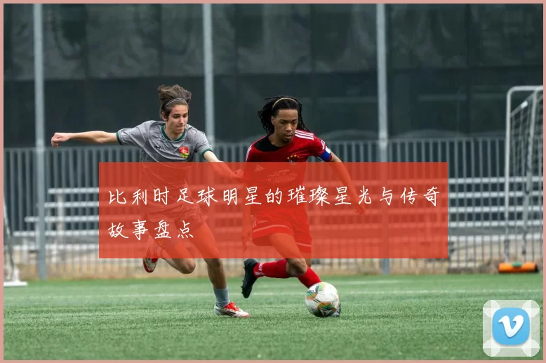 比利时足球明星的璀璨星光与传奇故事盘点