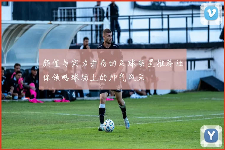 颜值与实力并存的足球明星推荐让你领略球场上的帅气风采