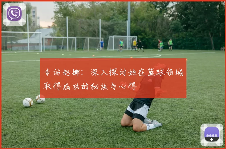 专访赵娜：深入探讨她在篮球领域取得成功的秘诀与心得