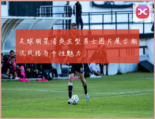 足球明星清爽发型男士图片展示潮流风格与个性魅力