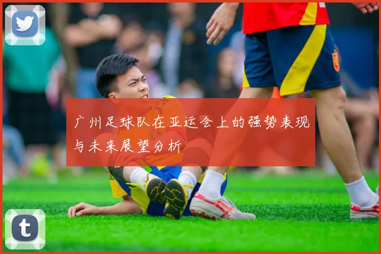 广州足球队在亚运会上的强势表现与未来展望分析