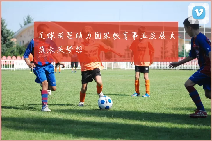 足球明星助力国家教育事业发展共筑未来梦想