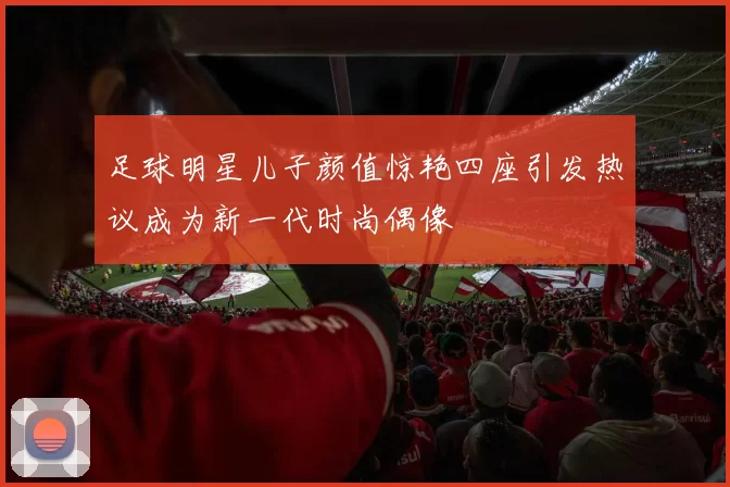足球明星儿子颜值惊艳四座引发热议成为新一代时尚偶像