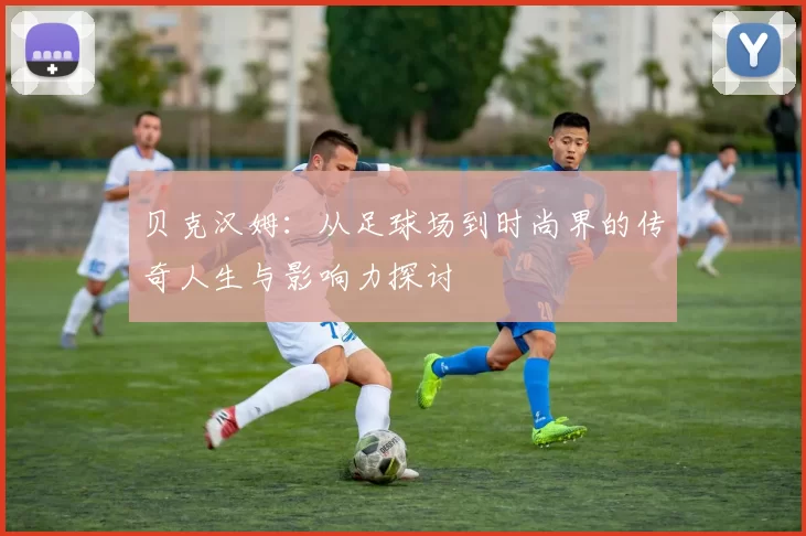 贝克汉姆：从足球场到时尚界的传奇人生与影响力探讨