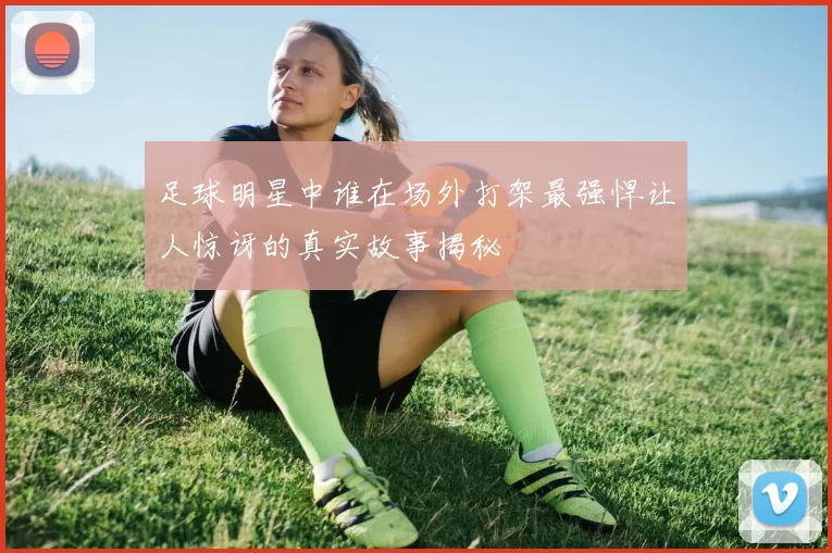 足球明星中谁在场外打架最强悍让人惊讶的真实故事揭秘