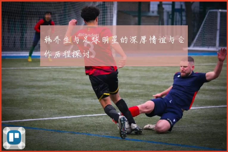 韩乔生与足球明星的深厚情谊与合作历程探讨