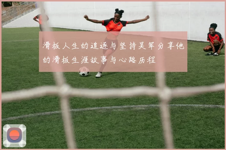 滑板人生的追逐与坚持吴军分享他的滑板生涯故事与心路历程