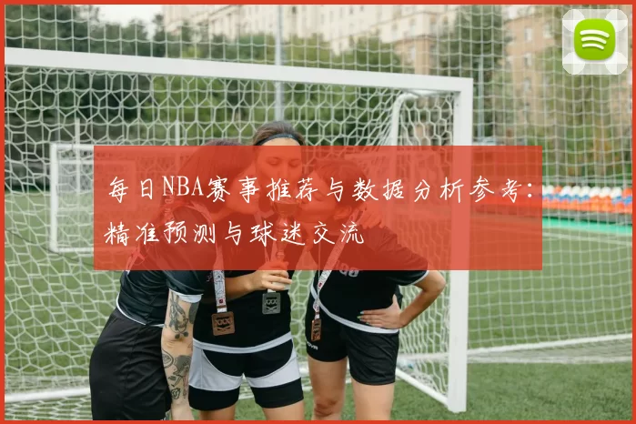 每日NBA赛事推荐与数据分析参考：精准预测与球迷交流