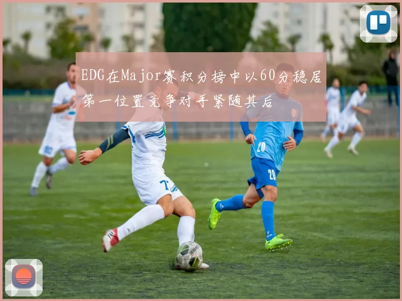 EDG在Major赛积分榜中以60分稳居第一位置竞争对手紧随其后