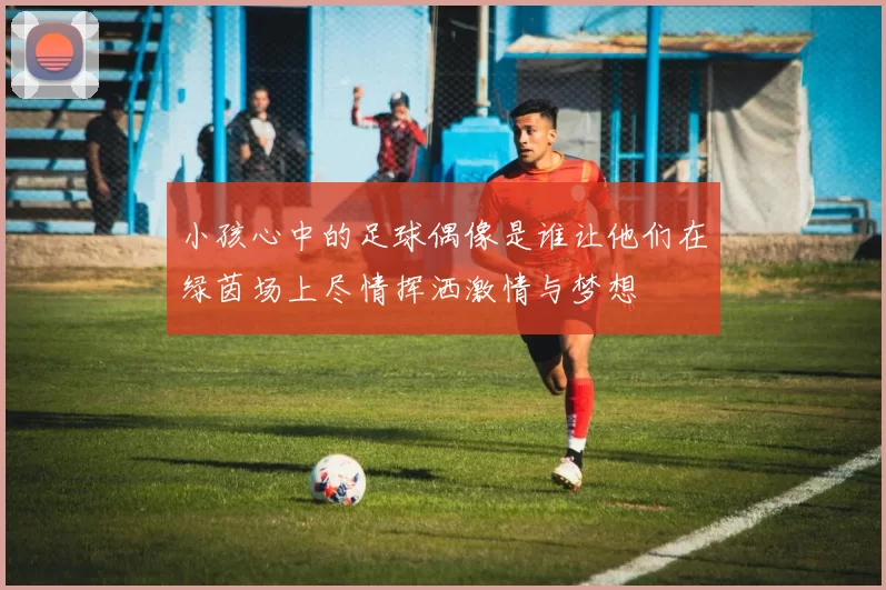 小孩心中的足球偶像是谁让他们在绿茵场上尽情挥洒激情与梦想