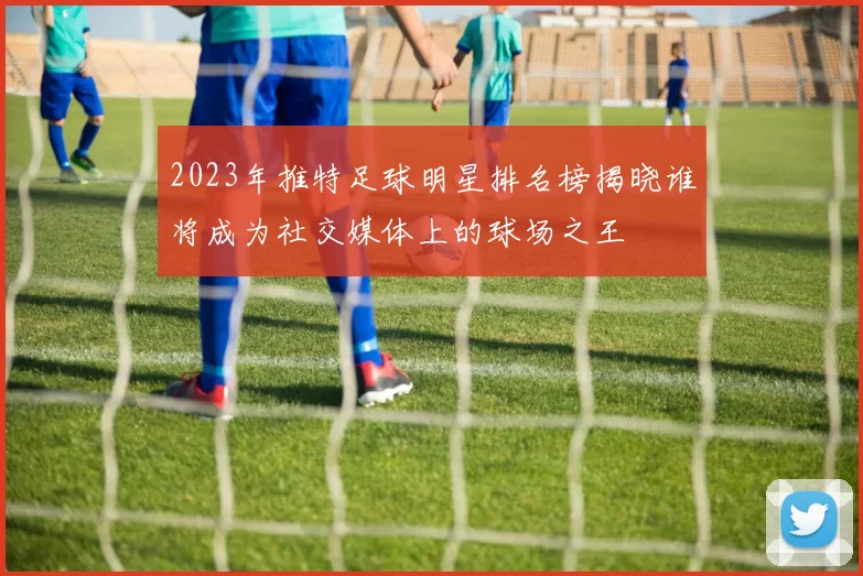 2023年推特足球明星排名榜揭晓谁将成为社交媒体上的球场之王