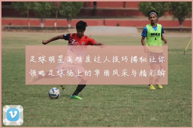 足球明星高难度过人技巧揭秘让你领略足球场上的华丽风采与精彩瞬间
