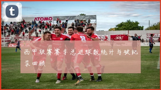 西甲联赛赛季总进球数统计与破纪录回顾