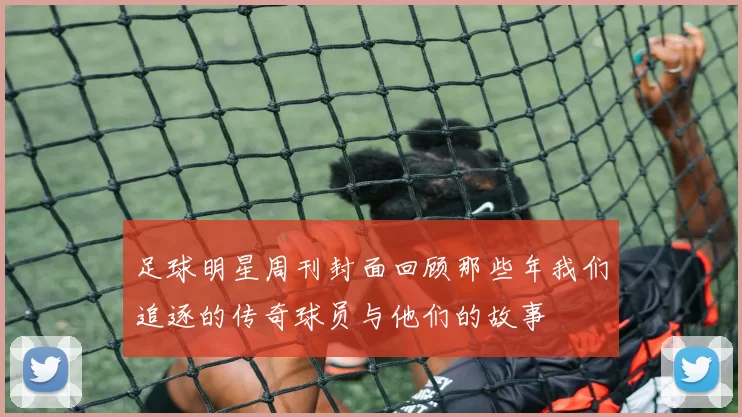 足球明星周刊封面回顾那些年我们追逐的传奇球员与他们的故事