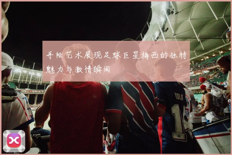手绘艺术展现足球巨星梅西的独特魅力与激情瞬间