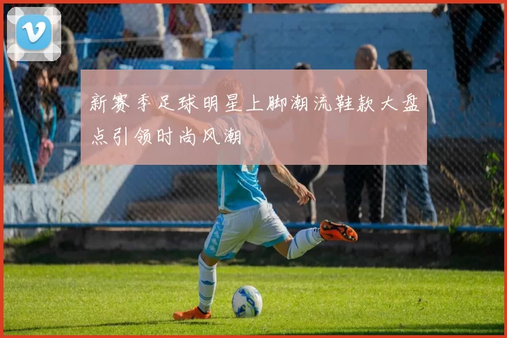 新赛季足球明星上脚潮流鞋款大盘点引领时尚风潮