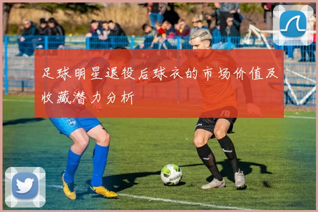 足球明星退役后球衣的市场价值及收藏潜力分析