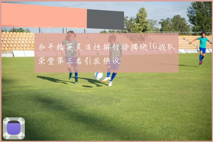 和平精英灵活性排行榜揭晓IG战队荣登第三名引发热议