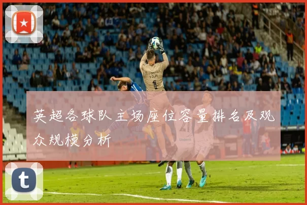 英超各球队主场座位容量排名及观众规模分析