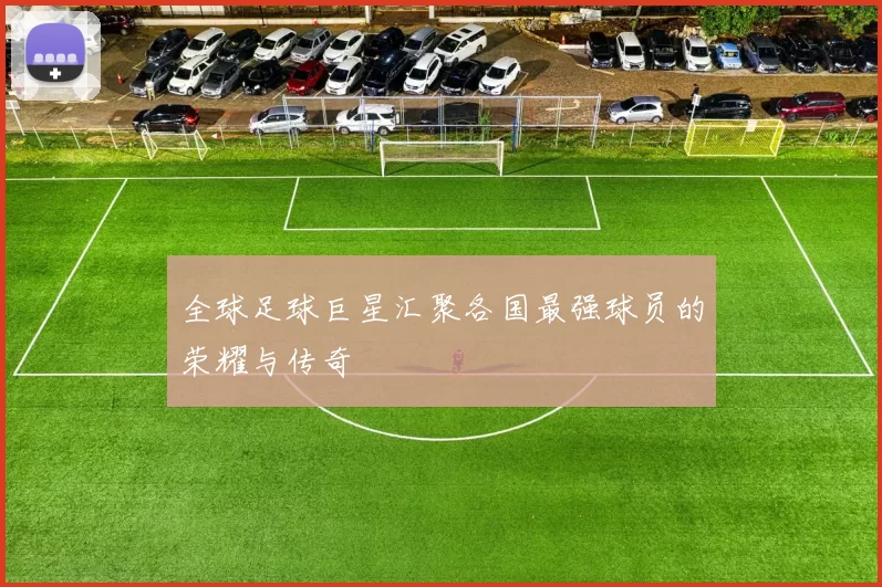 全球足球巨星汇聚各国最强球员的荣耀与传奇