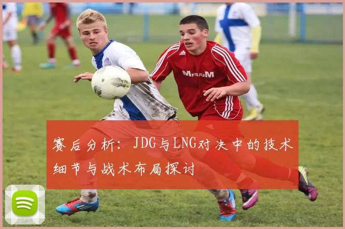 赛后分析：JDG与LNG对决中的技术细节与战术布局探讨