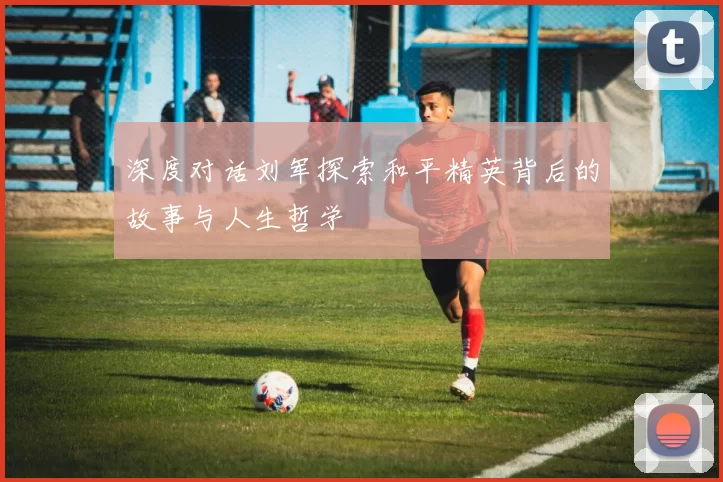 深度对话刘军探索和平精英背后的故事与人生哲学