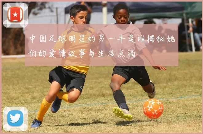 中国足球明星的另一半是谁揭秘她们的爱情故事与生活点滴