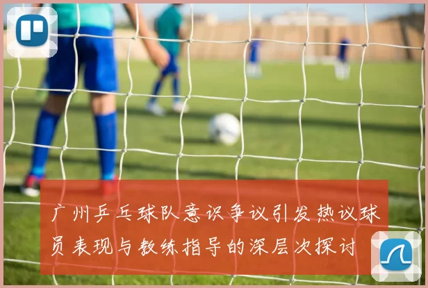 广州乒乓球队意识争议引发热议球员表现与教练指导的深层次探讨