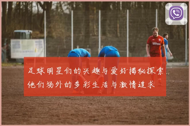 足球明星们的兴趣与爱好揭秘探索他们场外的多彩生活与激情追求