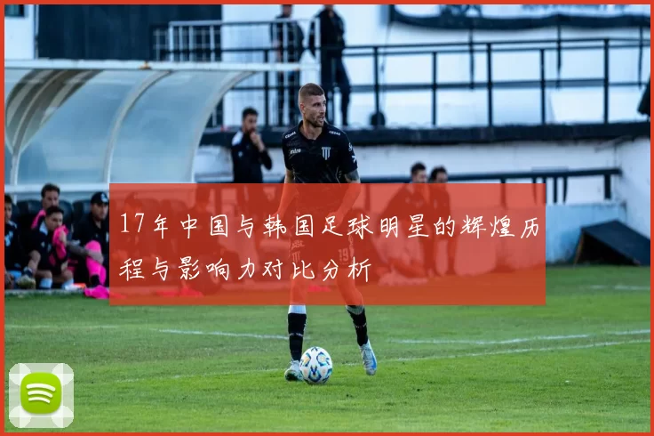 17年中国与韩国足球明星的辉煌历程与影响力对比分析