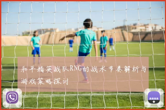 和平精英战队RNG的战术节奏解析与游戏策略探讨