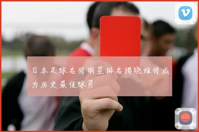 日本足球名将明星排名揭晓谁将成为历史最佳球员