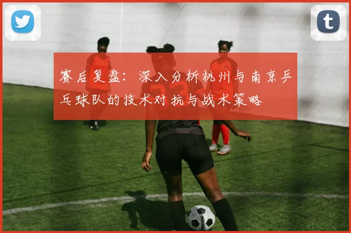 赛后复盘：深入分析杭州与南京乒乓球队的技术对抗与战术策略