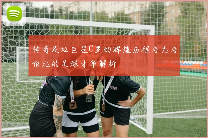 传奇足坛巨星C罗的辉煌历程与无与伦比的足球才华解析