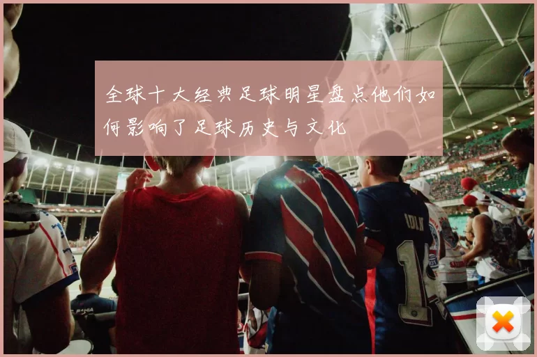 全球十大经典足球明星盘点他们如何影响了足球历史与文化