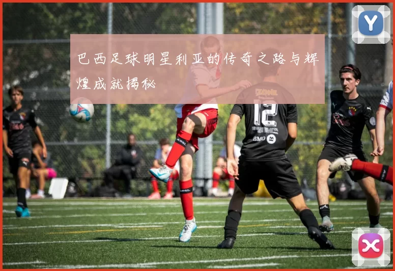 巴西足球明星利亚的传奇之路与辉煌成就揭秘