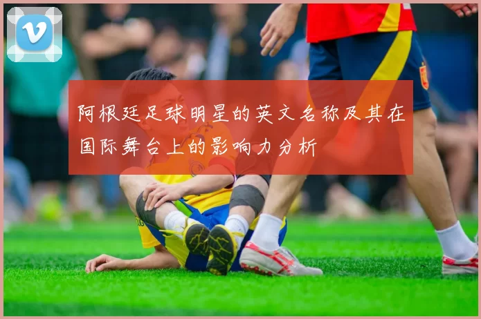 阿根廷足球明星的英文名称及其在国际舞台上的影响力分析