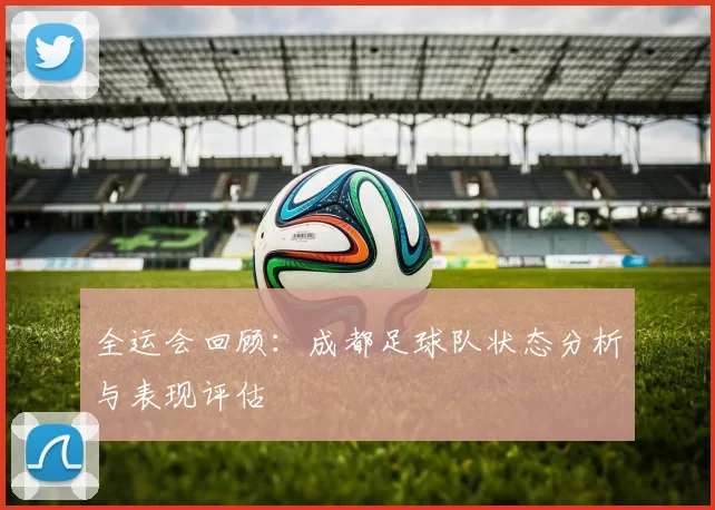 全运会回顾：成都足球队状态分析与表现评估