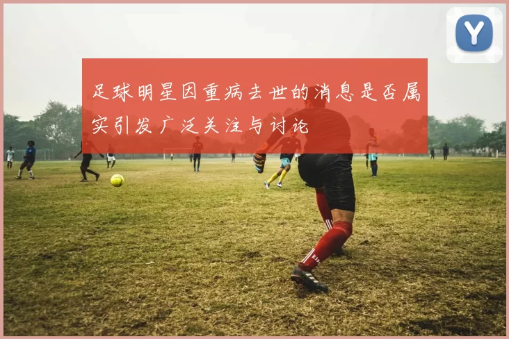 足球明星因重病去世的消息是否属实引发广泛关注与讨论