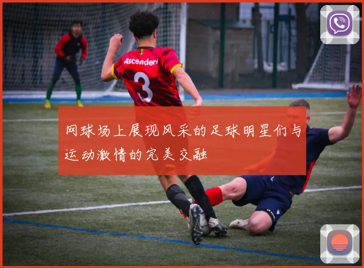 网球场上展现风采的足球明星们与运动激情的完美交融